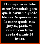 Cuadro de texto: El conejo no se debe cocer demasiado para que la carne no quede fibrosa. Si quieres que la carne quede mas jugosa, ponlo en remojo con leche cruda durante 24 horas.