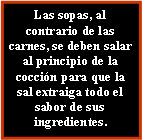 Cuadro de texto: Las sopas, al contrario de las carnes, se deben salar al principio de la coccin para que la sal extraiga todo el sabor de sus ingredientes.