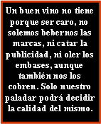 Cuadro de texto: Un buen vino no tiene porque ser caro, no solemos bebernos las marcas, ni catar la publicidad, ni oler los embases, aunque tambin nos los cobren. Solo nuestro paladar podr decidir la calidad del mismo.