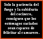 Cuadro de texto: Solo la paciencia del fuego y la sabiduría del cocinero, consiguen que los estómagos saciados sean capaces de felicitar al camarero.
