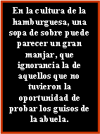 Cuadro de texto: En la cultura de la hamburguesa, una sopa de sobre puede parecer un gran manjar, que ignorancia la de aquellos que no tuvieron la oportunidad de probar los guisos de la abuela.