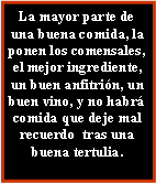 Cuadro de texto: La mayor parte de una buena comida, la ponen los comensales,   el mejor ingrediente, un buen anfitrión, un buen vino, y no habrá comida que deje mal recuerdo  tras una buena tertulia.